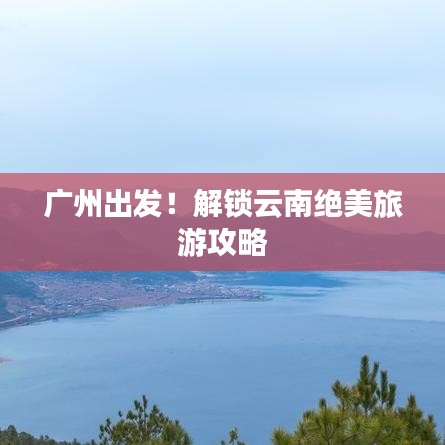 廣州出發(fā)！解鎖云南絕美旅游攻略