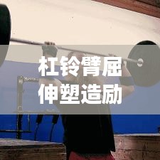 杠鈴臂屈伸塑造勵(lì)志身材，堅(jiān)韌前行成就夢(mèng)想之路