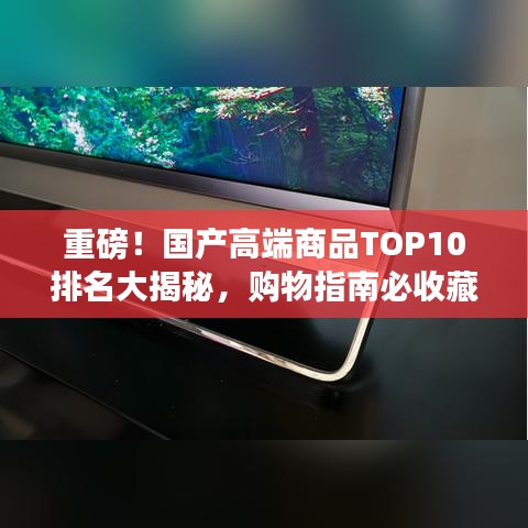 重磅！國產(chǎn)高端商品TOP10排名大揭秘，購物指南必收藏！