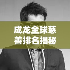 成龍全球慈善排名揭秘，影視巨星背后的慈善之路