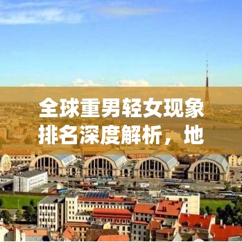 全球重男輕女現象排名深度解析，地區(qū)差異與背后的社會文化因素探討