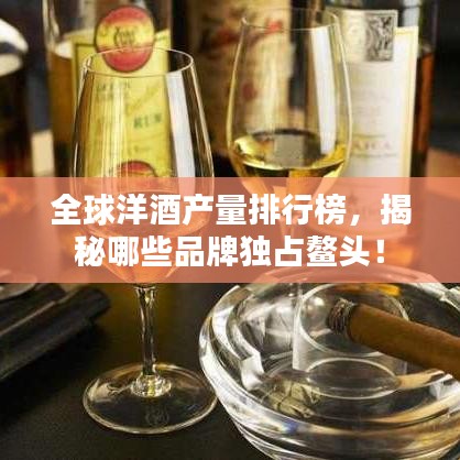 全球洋酒產(chǎn)量排行榜，揭秘哪些品牌獨占鰲頭！