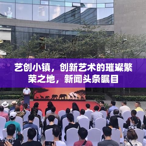 藝創(chuàng)小鎮(zhèn)，創(chuàng)新藝術(shù)的璀璨繁榮之地，新聞頭條矚目