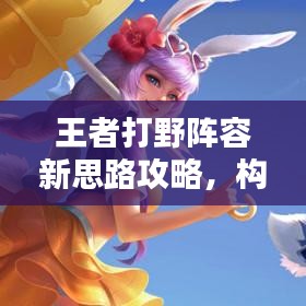 王者打野陣容新思路攻略，構(gòu)建無敵戰(zhàn)斗體系！
