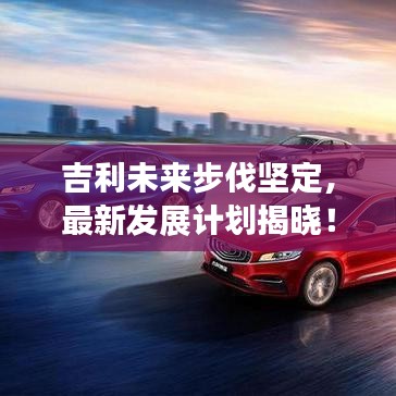 吉利未來步伐堅定，最新發(fā)展計劃揭曉！