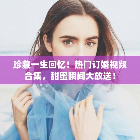 珍藏一生回憶！熱門訂婚視頻合集，甜蜜瞬間大放送！