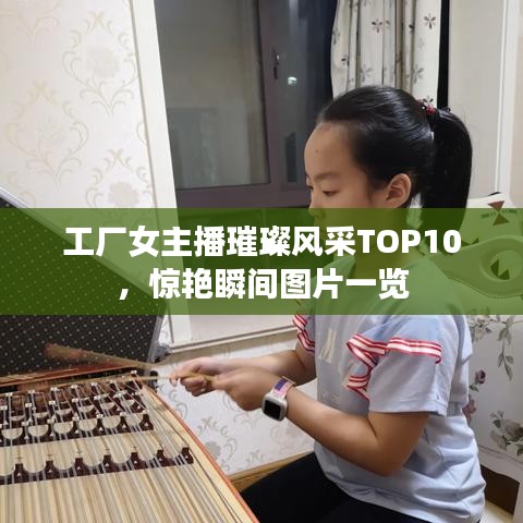 工廠女主播璀璨風(fēng)采TOP10，驚艷瞬間圖片一覽