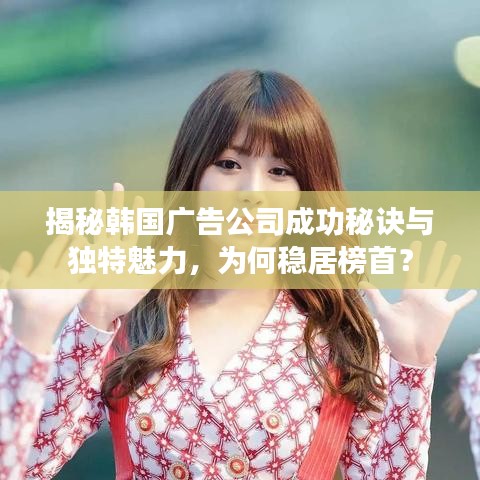 揭秘韓國(guó)廣告公司成功秘訣與獨(dú)特魅力，為何穩(wěn)居榜首？