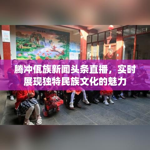 騰沖佤族新聞?lì)^條直播，實(shí)時(shí)展現(xiàn)獨(dú)特民族文化的魅力