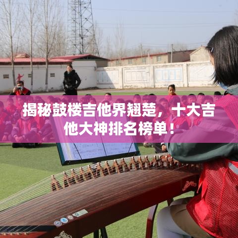 揭秘鼓樓吉他界翹楚，十大吉他大神排名榜單！