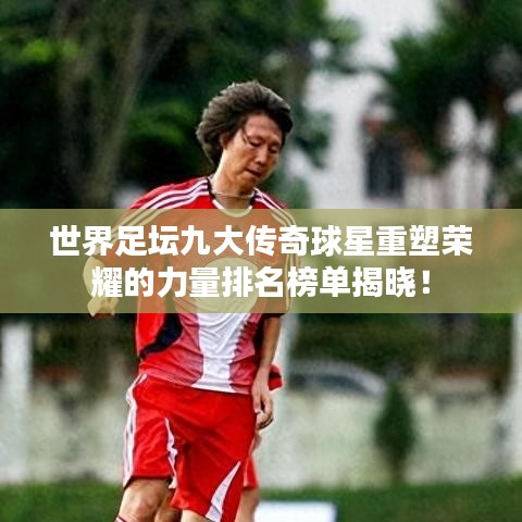 世界足壇九大傳奇球星重塑榮耀的力量排名榜單揭曉！