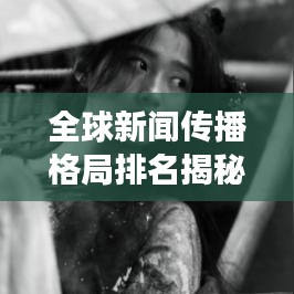 全球新聞傳播格局排名揭秘，影響力洞察與趨勢分析