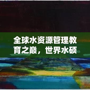 全球水資源管理教育之巔，世界水碩士排名揭秘