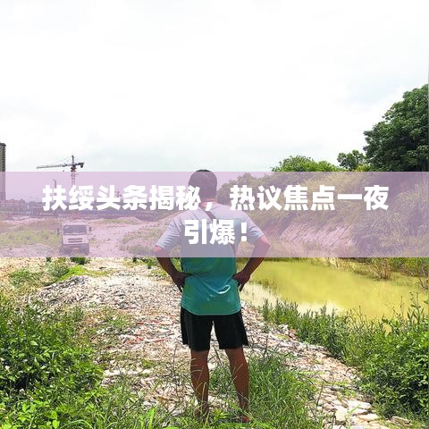 扶綏頭條揭秘，熱議焦點(diǎn)一夜引爆！