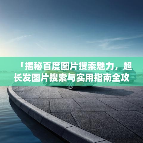 「揭秘百度圖片搜索魅力，超長發(fā)圖片搜索與實用指南全攻略」