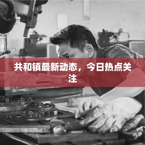 共和鎮(zhèn)最新動(dòng)態(tài)，今日熱點(diǎn)關(guān)注