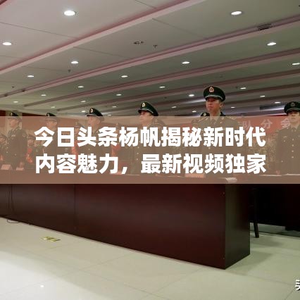 今日頭條楊帆揭秘新時(shí)代內(nèi)容魅力，最新視頻獨(dú)家呈現(xiàn)！