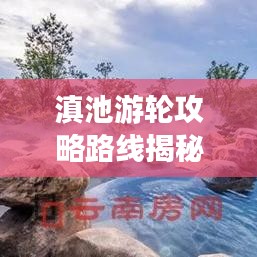 滇池游輪攻略路線揭秘，最新攻略與實用指南全掌握