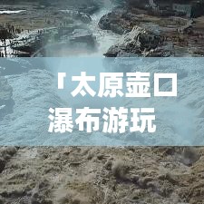 「太原壺口瀑布游玩指南，帶你領(lǐng)略壯美瀑布風(fēng)光！」