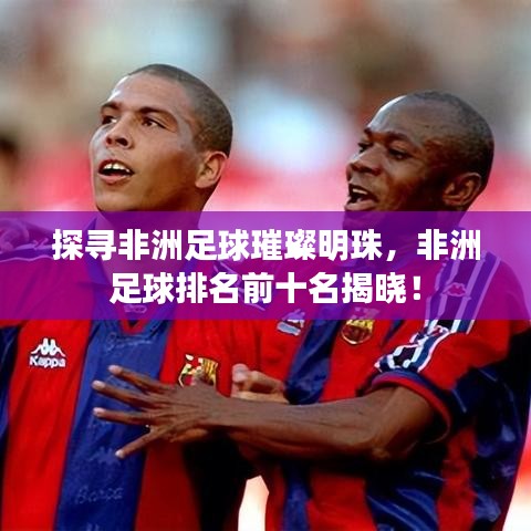 探尋非洲足球璀璨明珠，非洲足球排名前十名揭曉！
