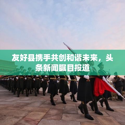 友好縣攜手共創(chuàng)和諧未來，頭條新聞矚目報道