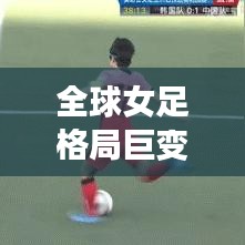 全球女足格局巨變深度解析，各國女足排名大揭秘！
