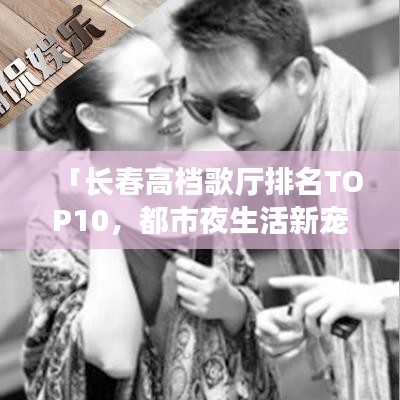 「長(zhǎng)春高檔歌廳排名TOP10，都市夜生活新寵榜單揭曉」