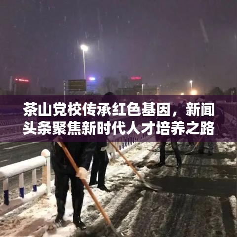 茶山黨校傳承紅色基因，新聞頭條聚焦新時代人才培養(yǎng)之路