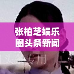 張柏芝娛樂圈頭條新聞視頻，聚焦巨星光芒，揭秘娛樂圈璀璨之星風(fēng)采