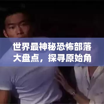 世界最神秘恐怖部落大盤點(diǎn)，探尋原始角落的驚悚之旅