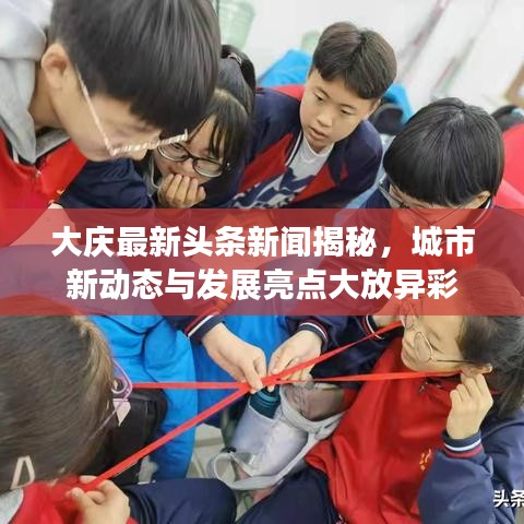 大慶最新頭條新聞揭秘，城市新動態(tài)與發(fā)展亮點大放異彩