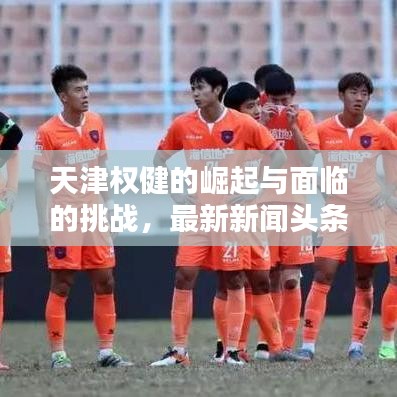 天津權(quán)健的崛起與面臨的挑戰(zhàn)，最新新聞?lì)^條解析