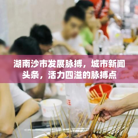 湖南沙市發(fā)展脈搏，城市新聞頭條，活力四溢的脈搏點(diǎn)