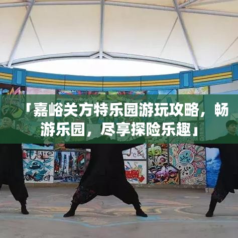 「嘉峪關(guān)方特樂園游玩攻略，暢游樂園，盡享探險(xiǎn)樂趣」