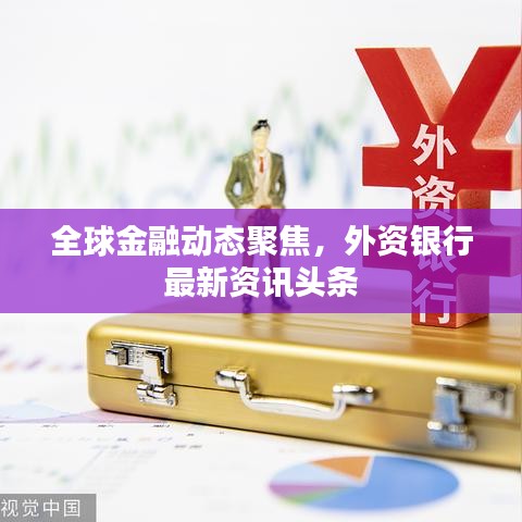 全球金融動態(tài)聚焦，外資銀行最新資訊頭條